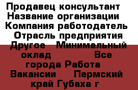 Продавец-консультант › Название организации ­ Компания-работодатель › Отрасль предприятия ­ Другое › Минимальный оклад ­ 15 000 - Все города Работа » Вакансии   . Пермский край,Губаха г.